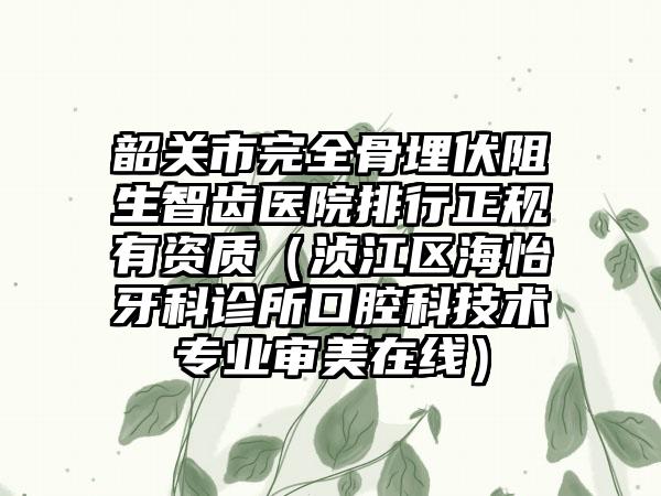 韶关市完全骨埋伏阻生智齿医院排行正规有资质（浈江区海怡牙科诊所口腔科技术专业审美在线）