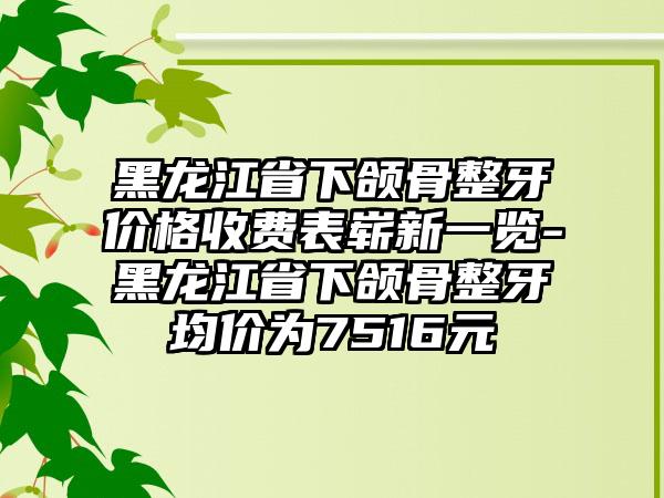 黑龙江省下颌骨整牙价格收费表崭新一览-黑龙江省下颌骨整牙均价为7516元