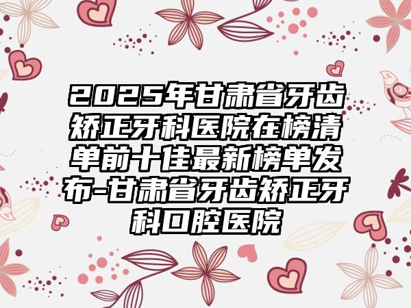 2025年甘肃省牙齿矫正牙科医院在榜清单前十佳最新榜单发布-甘肃省牙齿矫正牙科口腔医院