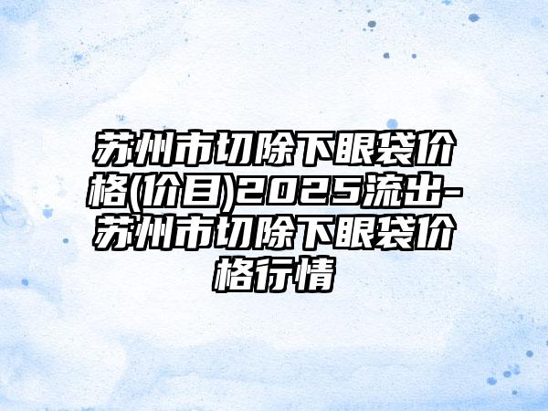 苏州市切除下眼袋价格(价目)2025流出-苏州市切除下眼袋价格行情