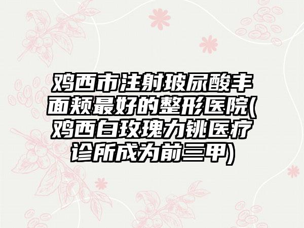 鸡西市注射玻尿酸丰面颊最好的整形医院(鸡西白玫瑰力铫医疗诊所成为前三甲)