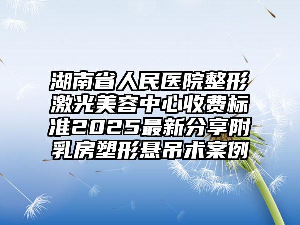 湖南省人民医院整形激光美容中心收费标准2025最新分享附乳房塑形悬吊术案例