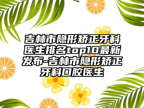 吉林市隐形矫正牙科医生排名top10最新发布-吉林市隐形矫正牙科口腔医生