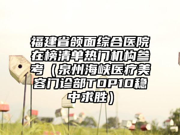 福建省颌面综合医院在榜清单热门机构参考（泉州海峡医疗美容门诊部TOP10稳中求胜）