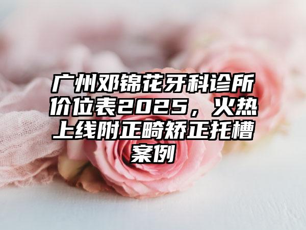 广州邓锦花牙科诊所价位表2025，火热上线附正畸矫正托槽案例