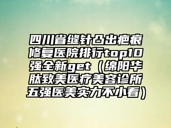 四川省缝针凸出疤痕修复医院排行top10强全新get（绵阳华肽致美医疗美容诊所五强医美实力不小看）