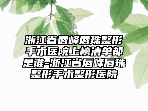 浙江省唇峰唇珠整形手术医院上榜清单都是谁-浙江省唇峰唇珠整形手术整形医院