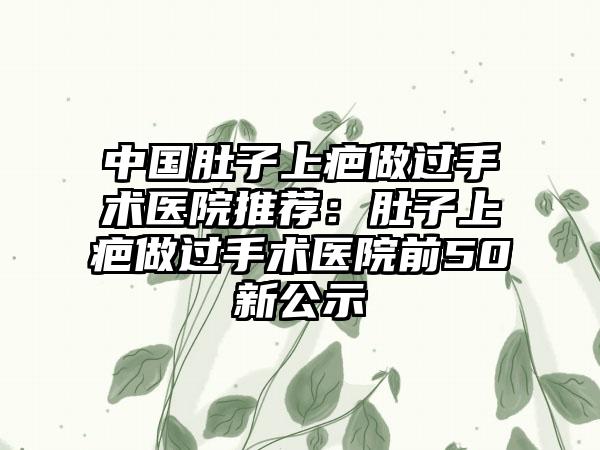 中国肚子上疤做过手术医院推荐：肚子上疤做过手术医院前50新公示