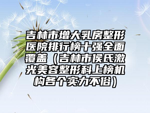 吉林市增大乳房整形医院排行榜十强全面覆盖（吉林市侯氏激光美容整形科上榜机构各个实力不俗）