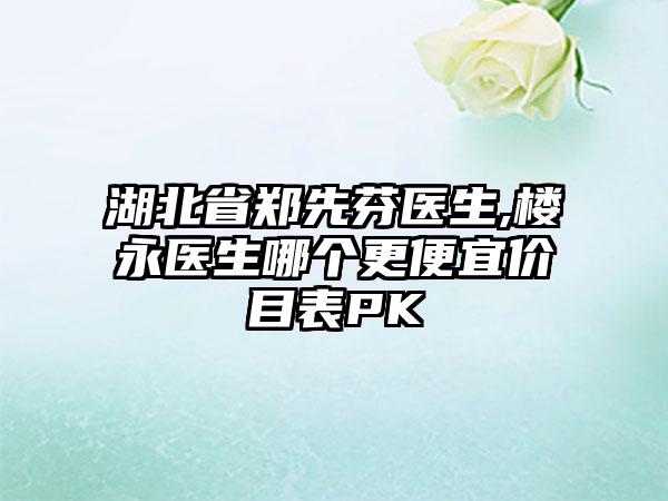 湖北省郑先芬医生,楼永医生哪个更便宜价目表PK