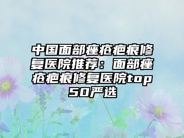 中国面部痤疮疤痕修复医院推荐：面部痤疮疤痕修复医院top50严选