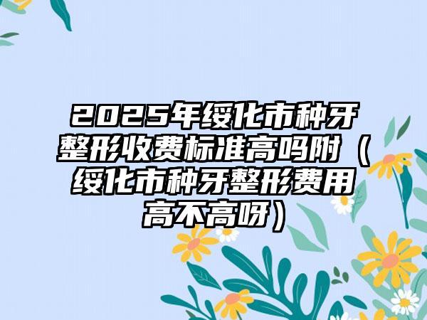 2025年绥化市种牙整形收费标准高吗附（绥化市种牙整形费用高不高呀）