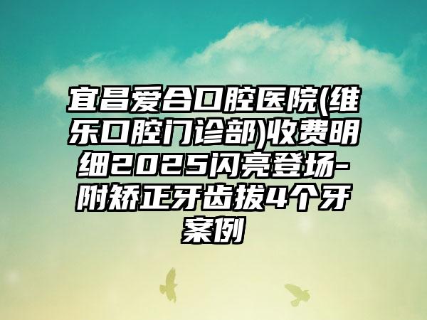 宜昌爱合口腔医院(维乐口腔门诊部)收费明细2025闪亮登场-附矫正牙齿拔4个牙案例