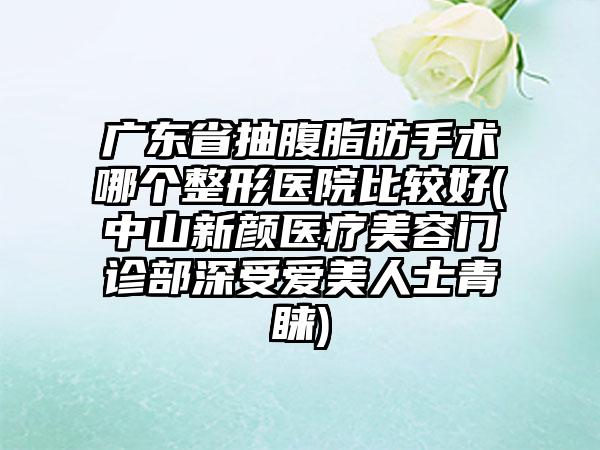 广东省抽腹脂肪手术哪个整形医院比较好(中山新颜医疗美容门诊部深受爱美人士青睐)