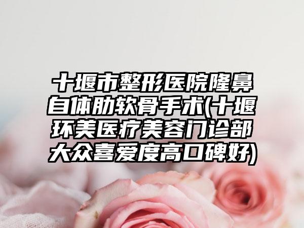 十堰市整形医院隆鼻自体肋软骨手术(十堰环美医疗美容门诊部大众喜爱度高口碑好)