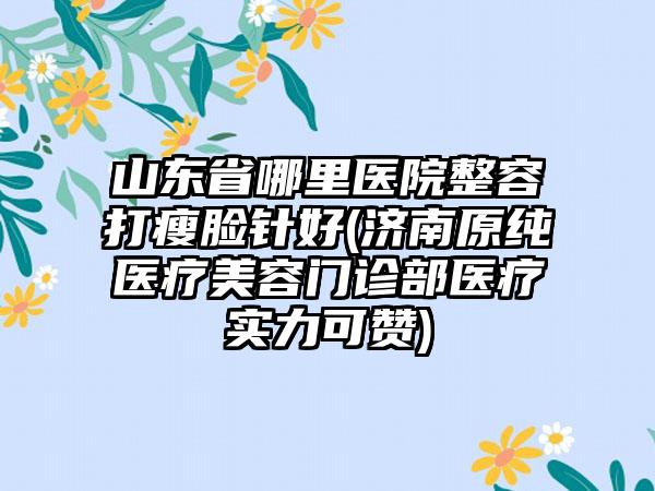 山东省哪里医院整容打瘦脸针好(济南原纯医疗美容门诊部医疗实力可赞)