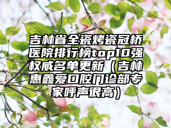 吉林省全瓷烤瓷冠桥医院排行榜top10强权威名单更新（吉林惠鑫爱口腔门诊部专家呼声很高）