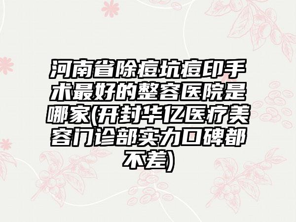 河南省除痘坑痘印手术最好的整容医院是哪家(开封华亿医疗美容门诊部实力口碑都不差)