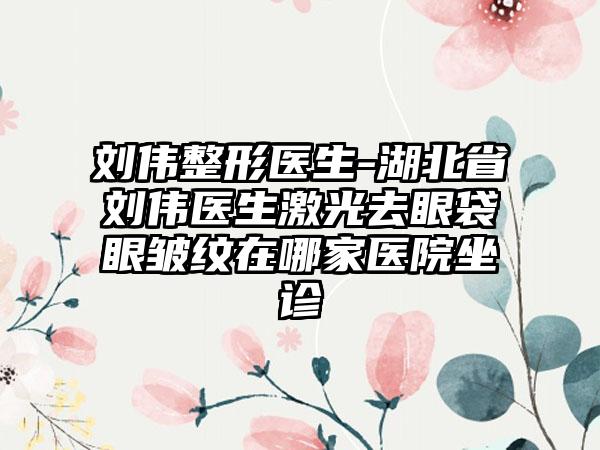 刘伟整形医生-湖北省刘伟医生激光去眼袋眼皱纹在哪家医院坐诊