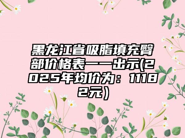 黑龙江省吸脂填充臀部价格表一一出示(2025年均价为：11182元）