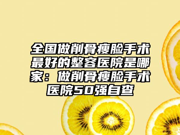 全国做削骨瘦脸手术最好的整容医院是哪家：做削骨瘦脸手术医院50强自查