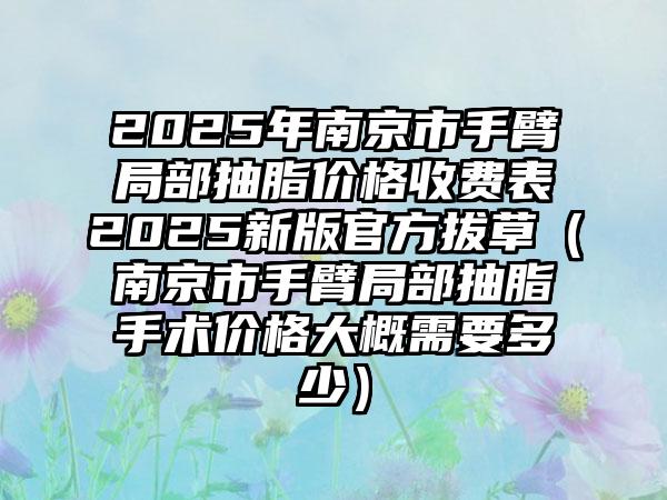 2025年南京市手臂局部抽脂价格收费表2025新版官方拔草（南京市手臂局部抽脂手术价格大概需要多少）