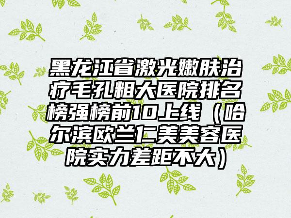 黑龙江省激光嫩肤治疗毛孔粗大医院排名榜强榜前10上线（哈尔滨欧兰仁美美容医院实力差距不大）