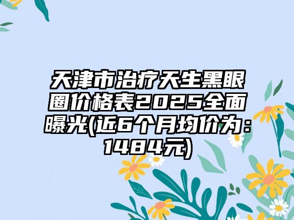 天津市治疗天生黑眼圈价格表2025全面曝光(近6个月均价为：1484元)