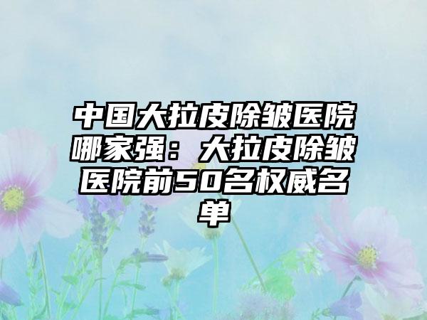 中国大拉皮除皱医院哪家强：大拉皮除皱医院前50名权威名单