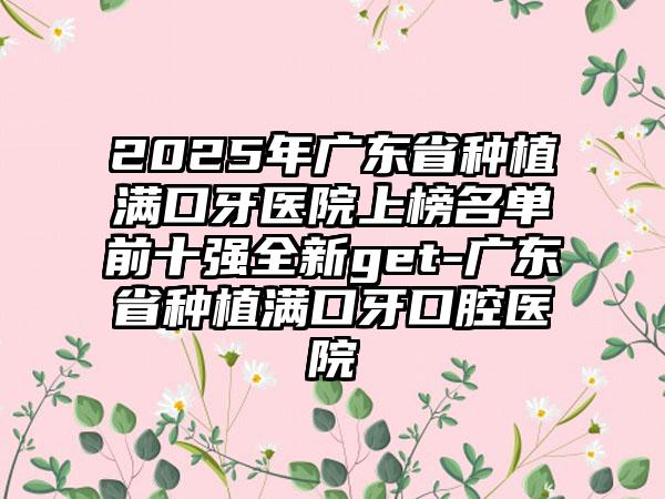 2025年广东省种植满口牙医院上榜名单前十强全新get-广东省种植满口牙口腔医院