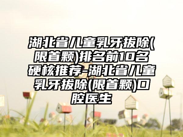 湖北省儿童乳牙拔除(限首颗)排名前10名硬核推荐-湖北省儿童乳牙拔除(限首颗)口腔医生