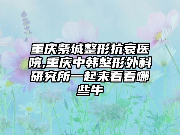 重庆紫城整形抗衰医院,重庆中韩整形外科研究所一起来看看哪些牛