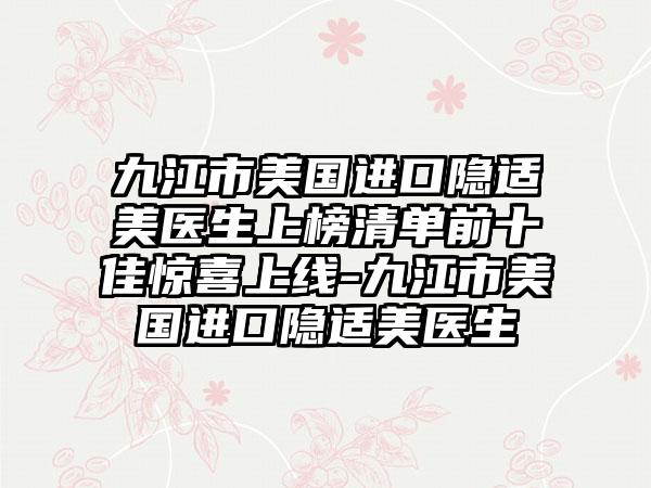 九江市美国进口隐适美医生上榜清单前十佳惊喜上线-九江市美国进口隐适美医生