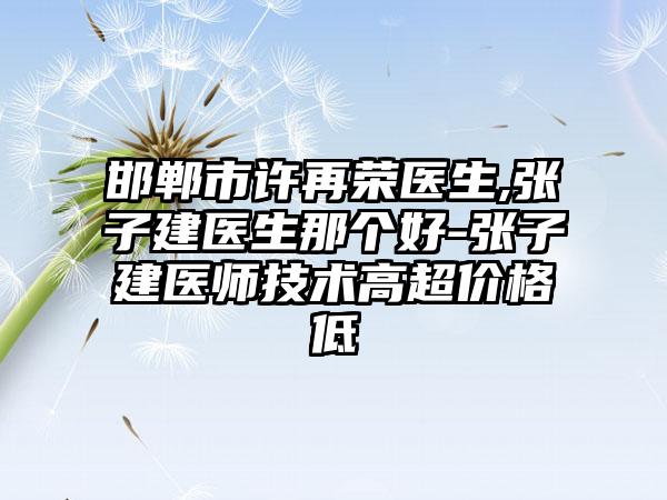 邯郸市许再荣医生,张子建医生那个好-张子建医师技术高超价格低