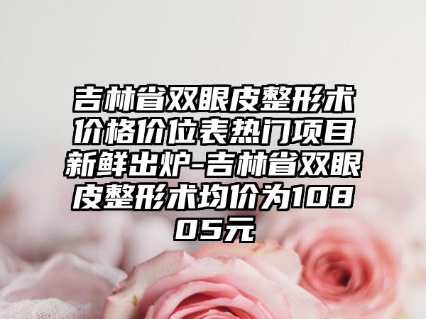 吉林省双眼皮整形术价格价位表热门项目新鲜出炉-吉林省双眼皮整形术均价为10805元