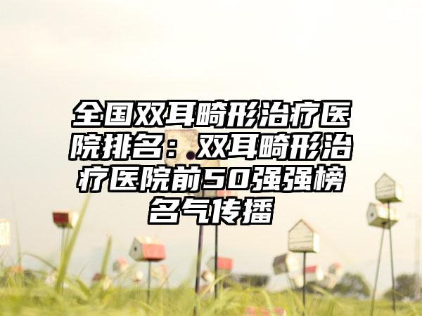 全国双耳畸形治疗医院排名：双耳畸形治疗医院前50强强榜名气传播