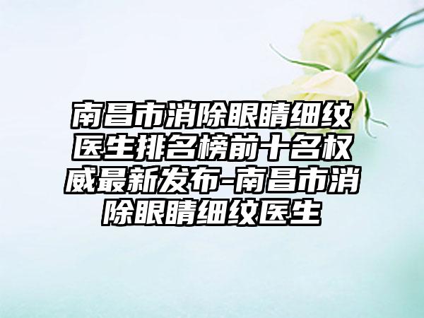 南昌市消除眼睛细纹医生排名榜前十名权威最新发布-南昌市消除眼睛细纹医生