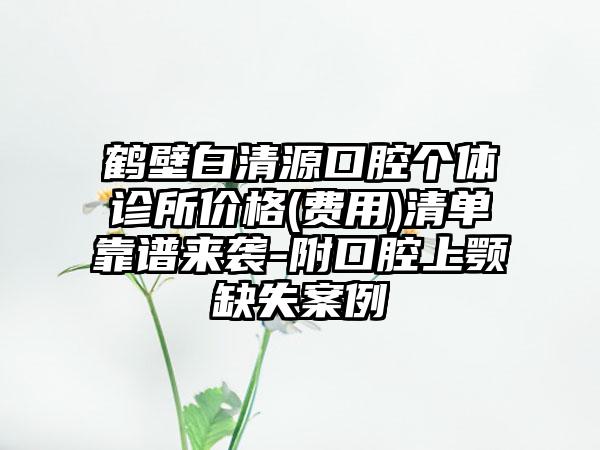 鹤壁白清源口腔个体诊所价格(费用)清单靠谱来袭-附口腔上颚缺失案例