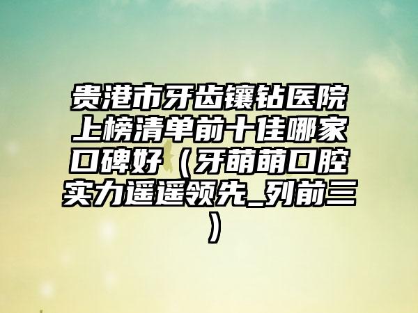 贵港市牙齿镶钻医院上榜清单前十佳哪家口碑好（牙萌萌口腔实力遥遥领先_列前三）