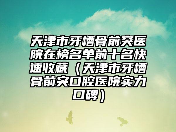 天津市牙槽骨前突医院在榜名单前十名快速收藏（天津市牙槽骨前突口腔医院实力口碑）