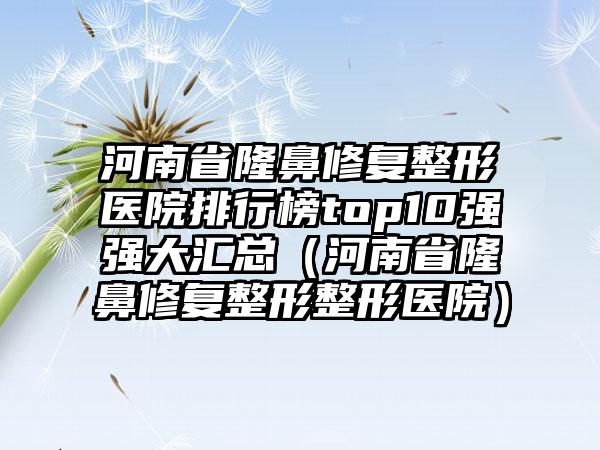 河南省隆鼻修复整形医院排行榜top10强强大汇总（河南省隆鼻修复整形整形医院）