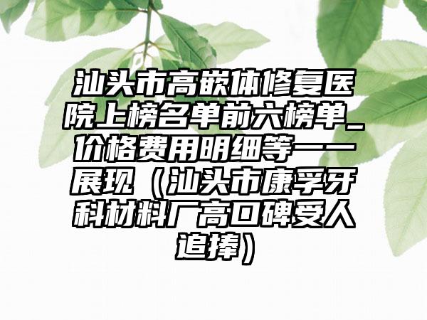 汕头市高嵌体修复医院上榜名单前六榜单_价格费用明细等一一展现（汕头市康孚牙科材料厂高口碑受人追捧）