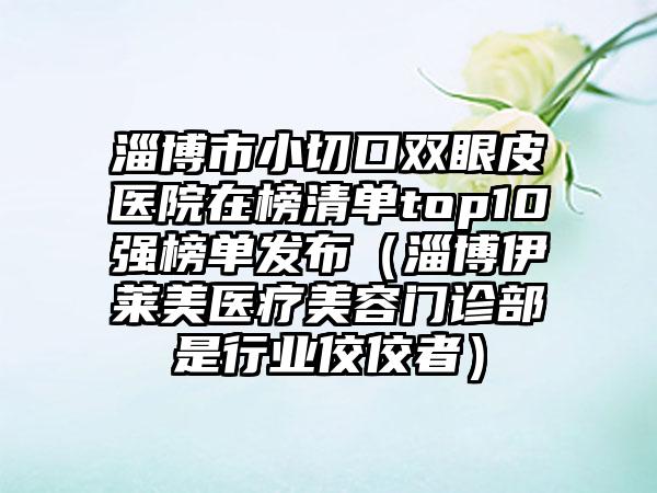 淄博市小切口双眼皮医院在榜清单top10强榜单发布（淄博伊莱美医疗美容门诊部是行业佼佼者）