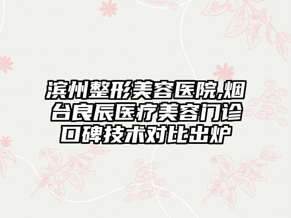 滨州整形美容医院,烟台良辰医疗美容门诊口碑技术对比出炉