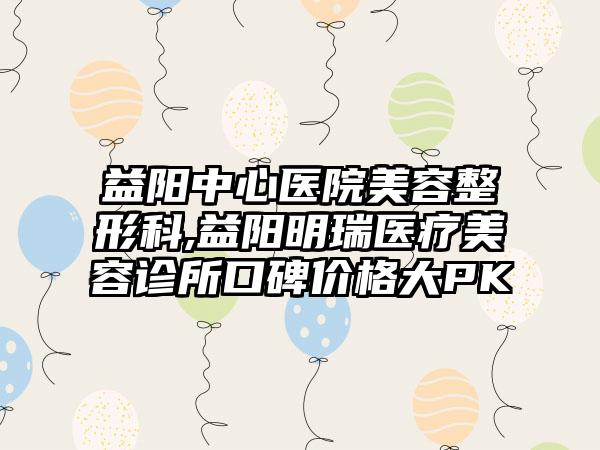 益阳中心医院美容整形科,益阳明瑞医疗美容诊所口碑价格大PK