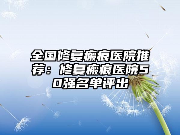 全国修复瘢痕医院推荐：修复瘢痕医院50强名单评出