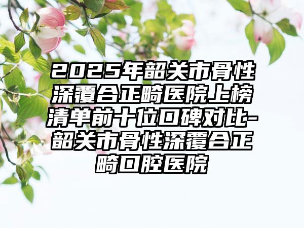 2025年韶关市骨性深覆合正畸医院上榜清单前十位口碑对比-韶关市骨性深覆合正畸口腔医院