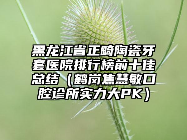 黑龙江省正畸陶瓷牙套医院排行榜前十佳总结（鹤岗焦慧敏口腔诊所实力大PK）