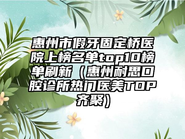 惠州市假牙固定桥医院上榜名单top10榜单刷新（惠州耐思口腔诊所热门医美TOP齐聚）