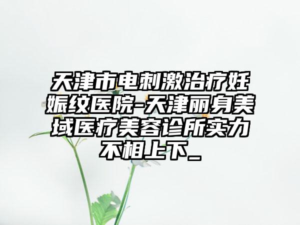 天津市电刺激治疗妊娠纹医院-天津丽身美域医疗美容诊所实力不相上下_